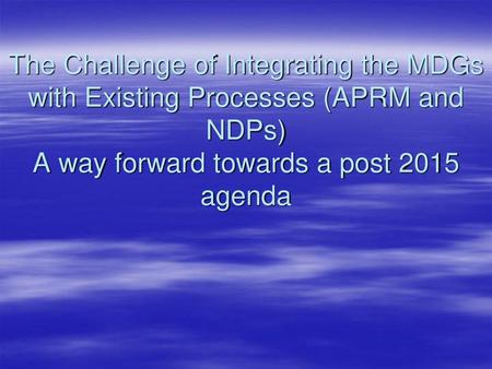 The Challenge of Integrating the MDGs with Existing Processes (APRM and NDPs) A way forward towards a post 2015 agenda.