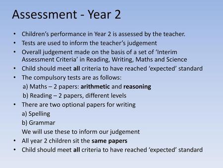 Assessment - Year 2 Children’s performance in Year 2 is assessed by the teacher. Tests are used to inform the teacher’s judgement Overall judgement made.