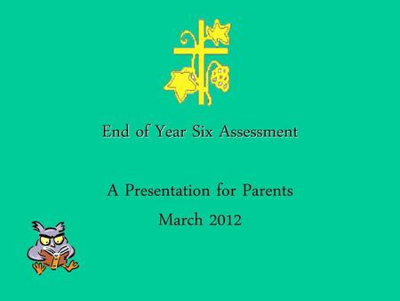 End of Year Six Assessment A Presentation for Parents March 2012