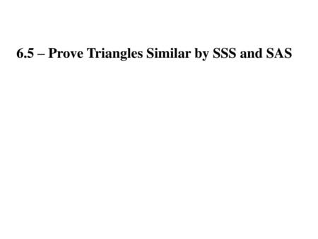 6.5 – Prove Triangles Similar by SSS and SAS