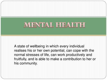 MENTAL HEALTH A state of wellbeing in which every individual realises his or her own potential, can cope with the normal stresses of life, can work productively.