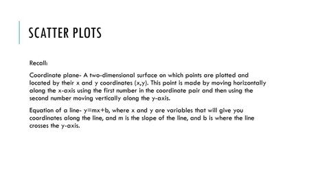 Scatter plots Recall: Coordinate plane- A two-dimensional surface on which points are plotted and located by their x and y coordinates (x,y). This point.
