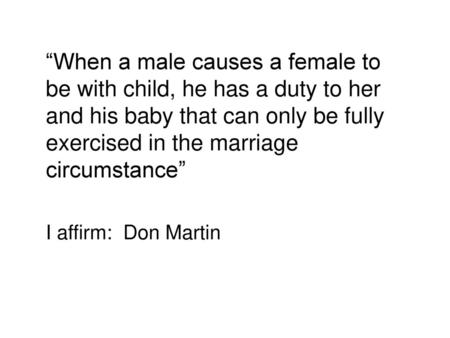 “When a male causes a female to be with child, he has a duty to her and his baby that can only be fully exercised in the marriage circumstance” I affirm: