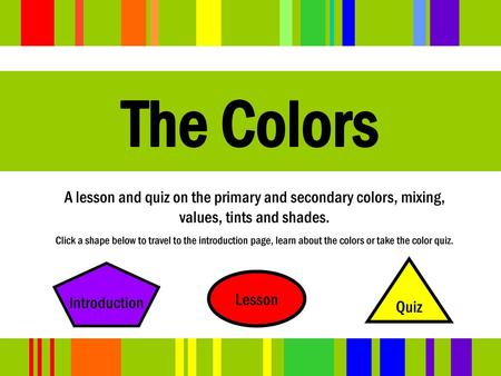 The Colors A lesson and quiz on the primary and secondary colors, mixing, values, tints and shades. Click a shape below to travel to the introduction page,