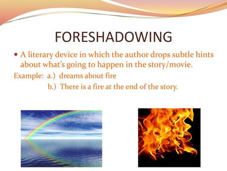 FORESHADOWING A literary device in which the author drops subtle hints about what’s going to happen in the story/movie. Example: a.) dreams about fire.