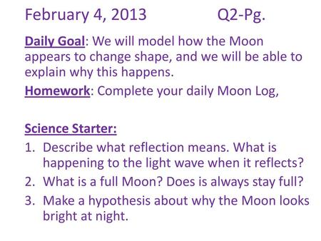 February 4, 2013			Q2-Pg. Daily Goal: We will model how the Moon appears to change shape, and we will be able to explain why this happens. Homework: Complete.