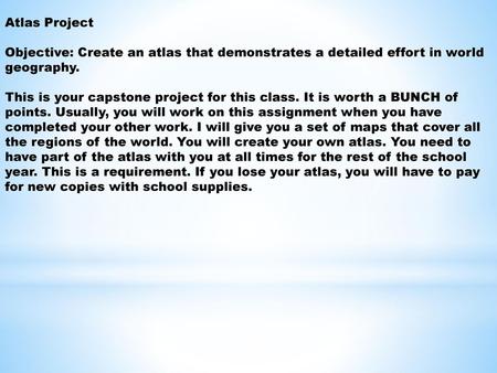 Atlas Project   Objective: Create an atlas that demonstrates a detailed effort in world geography. This is your capstone project for this class. It is.