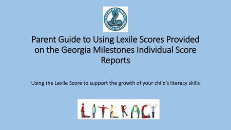 Parent Guide to Using Lexile Scores Provided on the Georgia Milestones Individual Score Reports Using the Lexile Score to support the growth of your child’s.