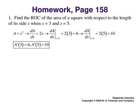 Homework, Page 158 1. Find the ROC of the area of a square with respect to the length of its side s when s = 3 and s = 5. Rogawski Calculus Copyright.