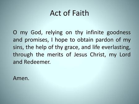 Act of Faith O my God, relying on thy infinite goodness and promises, I hope to obtain pardon of my sins, the help of thy grace, and life everlasting,