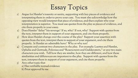 Essay Topics Argue for Hamlet’s insanity or sanity, supporting with key pieces of evidence and interpreting them in order to prove your case. You must.