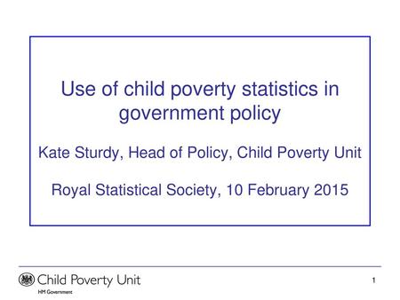 Use of child poverty statistics in government policy Kate Sturdy, Head of Policy, Child Poverty Unit Royal Statistical Society, 10 February 2015.