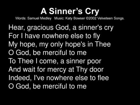 A Sinner’s Cry Words: Samuel Medley Music: Katy Bowser ©2002 Velveteen Songs. Hear, gracious God, a sinner's cry For I have nowhere else to fly My hope,