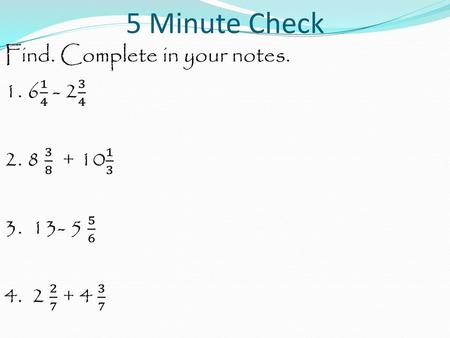 5 Minute Check Find. Complete in your notes. 1. 6 1 4 - 2 3 4 2. 8 3 8 + 10 1 3 3. 13- 5 5 6 4. 2 2 7 + 4 3 7.