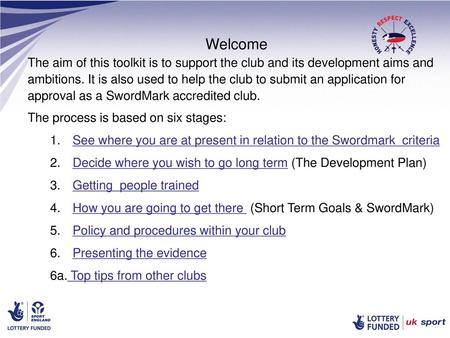 Welcome The aim of this toolkit is to support the club and its development aims and ambitions. It is also used to help the club to submit an application.