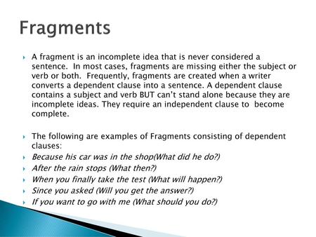 Fragments A fragment is an incomplete idea that is never considered a sentence. In most cases, fragments are missing either the subject or verb or both.