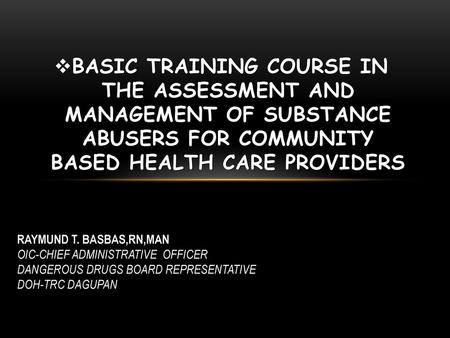 Basic Training course in the assessment and management of substance abusers for community based health care providers RAYMUND T. BASBAS,RN,MAN OIC-CHIEF.