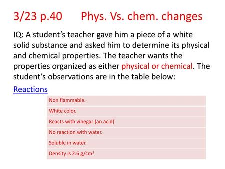 3/23 p.40	Phys. Vs. chem. changes IQ: A student’s teacher gave him a piece of a white solid substance and asked him to determine its physical and chemical.