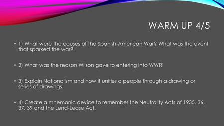 Warm up 4/5 1) What were the causes of the Spanish-American War? What was the event that sparked the war? 2) What was the reason Wilson gave to entering.