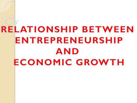 RELATIONSHIP BETWEEN ENTREPRENEURSHIP AND ECONOMIC GROWTH.