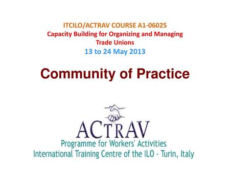 ITCILO/ACTRAV COURSE A1-06025 Capacity Building for Organizing and Managing Trade Unions 13 to 24 May 2013 Community of Practice.