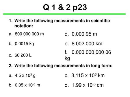 Q 1 & 2 p23 1.	Write the following measurements in scientific notation: a. 800 000 000 m d. 0.000 95 m b. 0.0015 kg e. 8 002 000 km c. 60 200 L f.