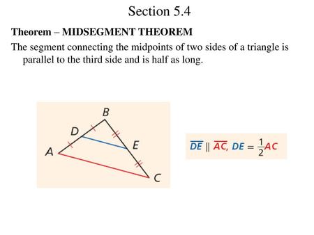 Section 5.4 Theorem – MIDSEGMENT THEOREM The segment connecting the midpoints of two sides of a triangle is parallel to the third side and is half as long.