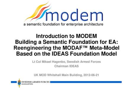 Introduction to MODEM Building a Semantic Foundation for EA: Reengineering the MODAF™ Meta-Model Based on the IDEAS Foundation Model Lt Col Mikael Hagenbo,