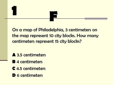 1 F On a map of Philadelphia, 3 centimeters on the map represent 10 city blocks. How many centimeters represent 15 city blocks? A 3.5 centimeters B 4 centimeters.