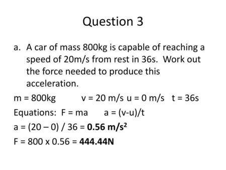 Question 3 A car of mass 800kg is capable of reaching a speed of 20m/s from rest in 36s. Work out the force needed to produce this acceleration. m = 800kg		v.