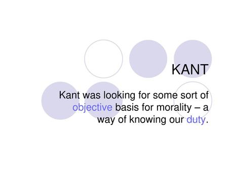 KANT Kant was looking for some sort of objective basis for morality – a way of knowing our duty.