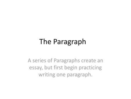 The Paragraph A series of Paragraphs create an essay, but first begin practicing writing one paragraph.