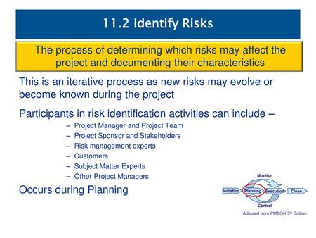 11.2 Identify Risks The process of determining which risks may affect the project and documenting their characteristics This is an iterative process as.