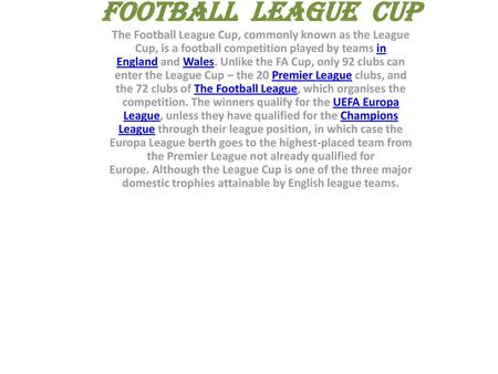 FOOTBALL LEAGUE CUP The Football League Cup, commonly known as the League Cup, is a football competition played by teams in England and Wales. Unlike.