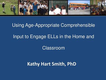 Using Age-Appropriate Comprehensible Input to Engage ELLs in the Home and Classroom Kathy Hart Smith, PhD.