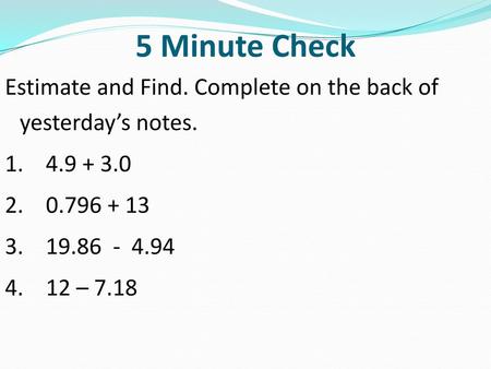 5 Minute Check Estimate and Find. Complete on the back of yesterday’s notes. 1. 4.9 + 3.0 2. 0.796 + 13 3. 19.86 - 4.94 4. 12 – 7.18.