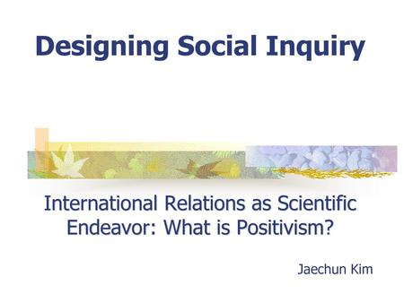 Designing Social Inquiry International Relations as Scientific Endeavor: What is Positivism? Jaechun Kim.