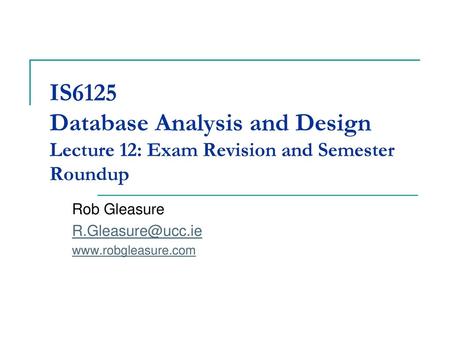 IS6125 Database Analysis and Design Lecture 12: Exam Revision and Semester Roundup Rob Gleasure R.Gleasure@ucc.ie www.robgleasure.com.