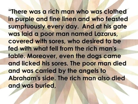 “There was a rich man who was clothed in purple and fine linen and who feasted sumptuously every day.  And at his gate was laid a poor man named Lazarus,