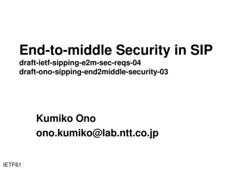 Kumiko Ono ono.kumiko@lab.ntt.co.jp End-to-middle Security in SIP draft-ietf-sipping-e2m-sec-reqs-04 draft-ono-sipping-end2middle-security-03 Kumiko Ono.