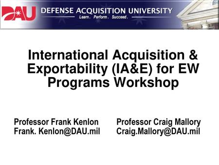 International Acquisition & Exportability (IA&E) for EW Programs Workshop Professor Frank Kenlon Frank. Kenlon@DAU.mil Professor Craig Mallory Craig.Mallory@DAU.mil.