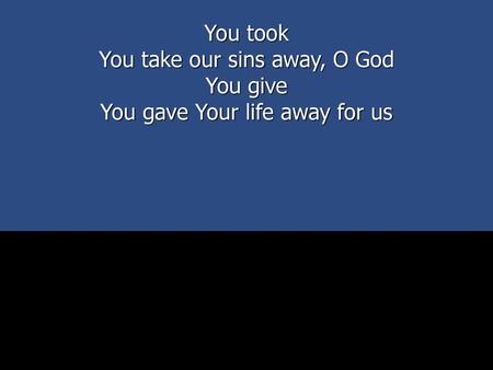 You take our sins away, O God You give You gave Your life away for us