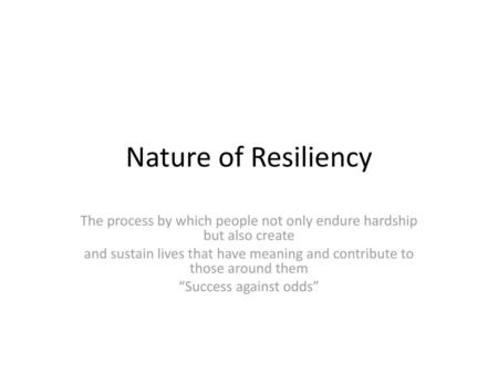 Nature of Resiliency The process by which people not only endure hardship but also create and sustain lives that have meaning and contribute to those around.