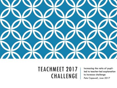 TeachMeet 2017 Challenge Increasing the ratio of pupil- led to teacher-led explanation to increase challenge Pete Capewell, June 2017.