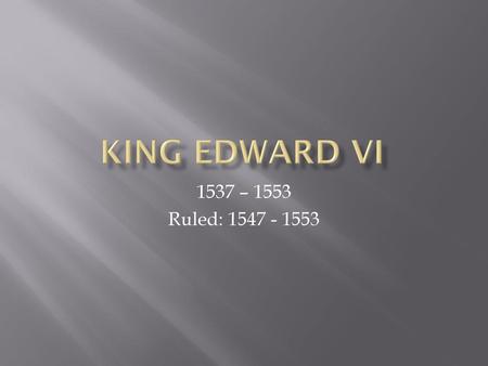 King Edward VI 1537 – 1553 Ruled: 1547 - 1553.