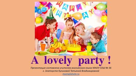 A lovely party ! Презентация составлена учителем английского языка МАОУ СОШ № 36 г. Златоуста Куликовой Татьяной Владимировной myenglishsite.ru.