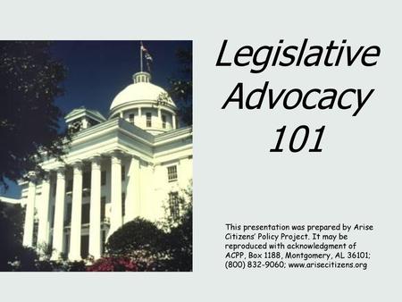 Legislative Advocacy 101 This presentation was prepared by Arise Citizens’ Policy Project. It may be reproduced with acknowledgment of ACPP, Box 1188,