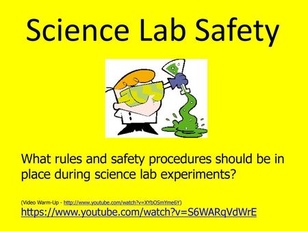 Science Lab Safety What rules and safety procedures should be in place during science lab experiments? (Video Warm-Up - http://www.youtube.com/watch?v=XYbOSmYme6Y)