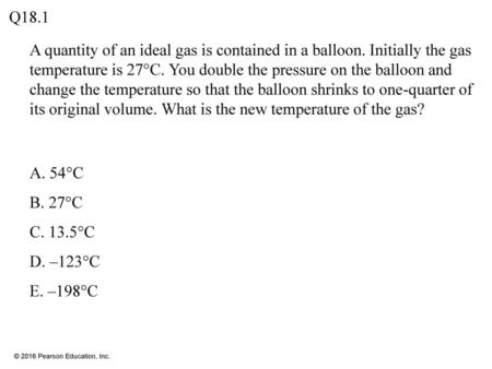 Q18.1 A quantity of an ideal gas is contained in a balloon. Initially the gas temperature is 27°C. You double the pressure on the balloon and change the.