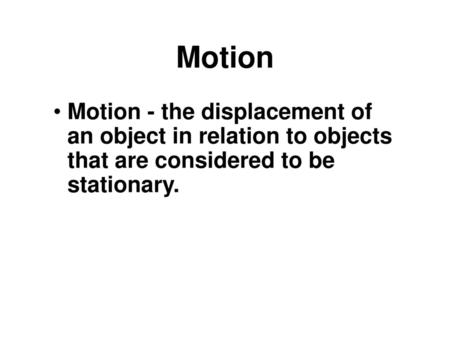 Motion Motion - the displacement of an object in relation to objects that are considered to be stationary.